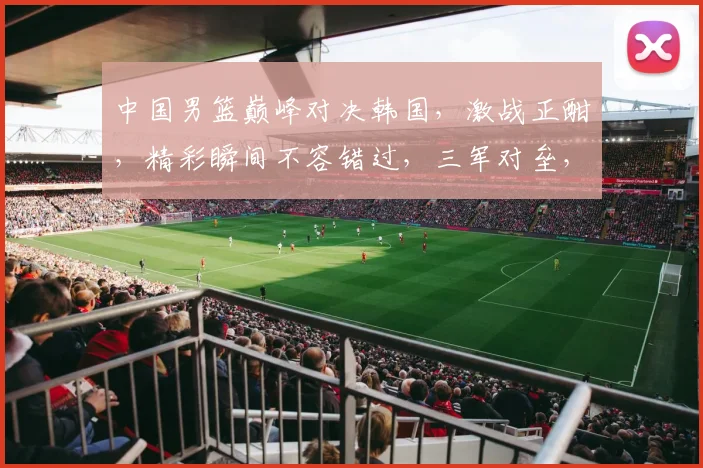 中国男篮巅峰对决韩国，激战正酣，精彩瞬间不容错过，三军对垒，谁能问鼎