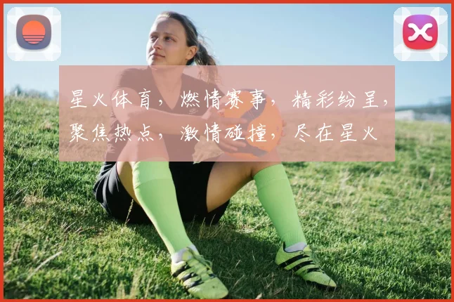 星火体育，燃情赛事，精彩纷呈，聚焦热点，激情碰撞，尽在星火